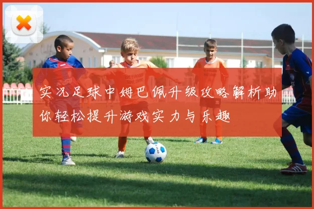 实况足球中姆巴佩升级攻略解析助你轻松提升游戏实力与乐趣