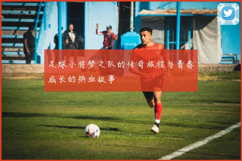 足球小将梦之队的传奇旅程与青春成长的热血故事