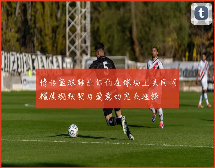 情侣篮球鞋让你们在球场上共同闪耀展现默契与爱意的完美选择