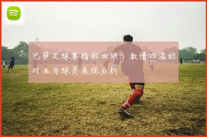 巴萨足球赛精彩回顾：激情四溢的对决与球员表现分析