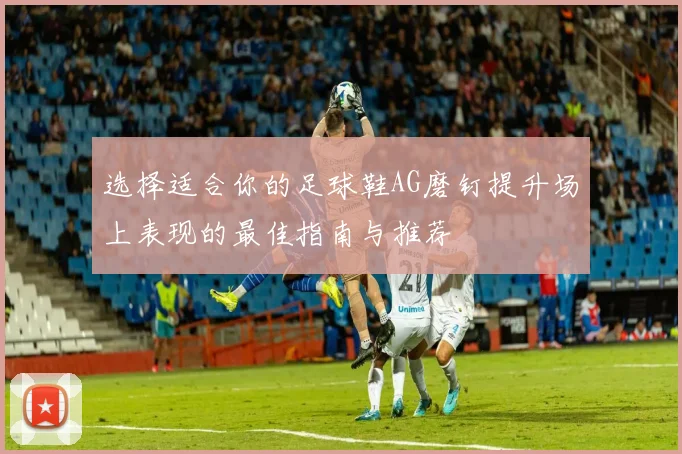 选择适合你的足球鞋AG磨钉提升场上表现的最佳指南与推荐